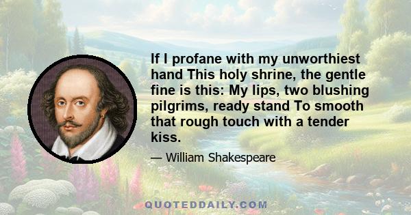 If I profane with my unworthiest hand This holy shrine, the gentle fine is this: My lips, two blushing pilgrims, ready stand To smooth that rough touch with a tender kiss.