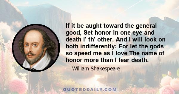 If it be aught toward the general good, Set honor in one eye and death i' th' other, And I will look on both indifferently; For let the gods so speed me as I love The name of honor more than I fear death.