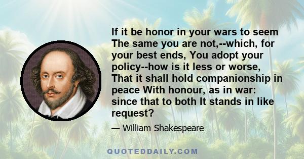 If it be honor in your wars to seem The same you are not,--which, for your best ends, You adopt your policy--how is it less or worse, That it shall hold companionship in peace With honour, as in war: since that to both