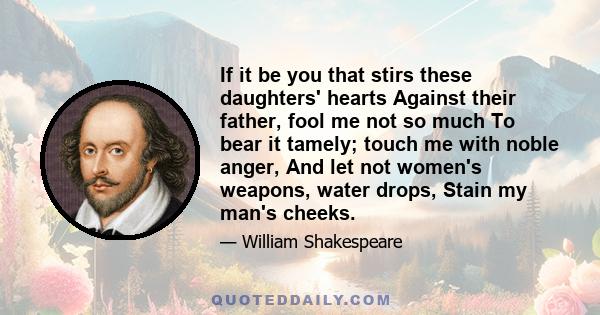 If it be you that stirs these daughters' hearts Against their father, fool me not so much To bear it tamely; touch me with noble anger, And let not women's weapons, water drops, Stain my man's cheeks.