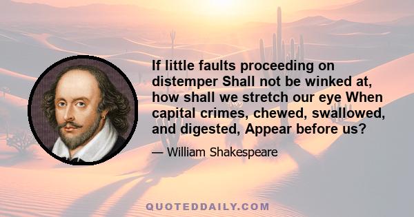 If little faults proceeding on distemper Shall not be winked at, how shall we stretch our eye When capital crimes, chewed, swallowed, and digested, Appear before us?