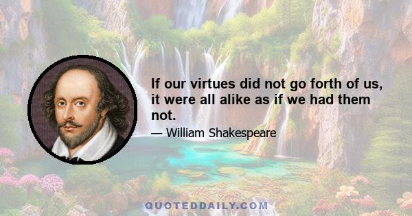 If our virtues did not go forth of us, it were all alike as if we had them not.