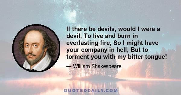 If there be devils, would I were a devil, To live and burn in everlasting fire, So I might have your company in hell, But to torment you with my bitter tongue!