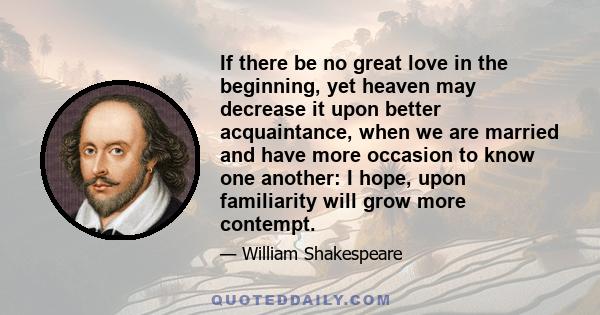 If there be no great love in the beginning, yet heaven may decrease it upon better acquaintance, when we are married and have more occasion to know one another: I hope, upon familiarity will grow more contempt.