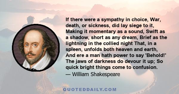 If there were a sympathy in choice, War, death, or sickness, did lay siege to it, Making it momentary as a sound, Swift as a shadow, short as any dream, Brief as the lightning in the collied night That, in a spleen,