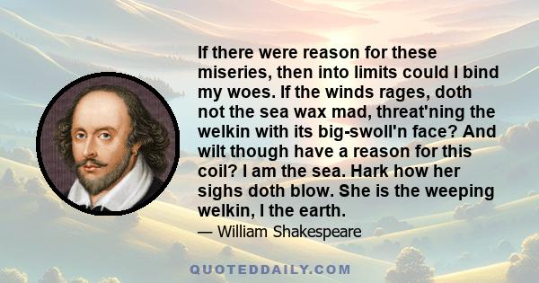 If there were reason for these miseries, then into limits could I bind my woes. If the winds rages, doth not the sea wax mad, threat'ning the welkin with its big-swoll'n face? And wilt though have a reason for this