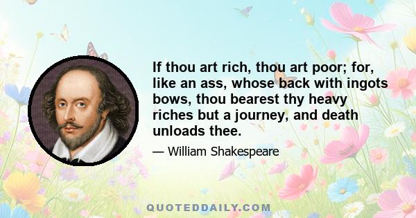 If thou art rich, thou art poor; for, like an ass, whose back with ingots bows, thou bearest thy heavy riches but a journey, and death unloads thee.