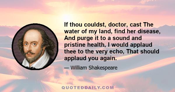 If thou couldst, doctor, cast The water of my land, find her disease, And purge it to a sound and pristine health, I would applaud thee to the very echo, That should applaud you again.