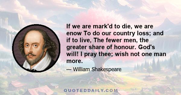 If we are mark'd to die, we are enow To do our country loss; and if to live, The fewer men, the greater share of honour. God's will! I pray thee; wish not one man more.