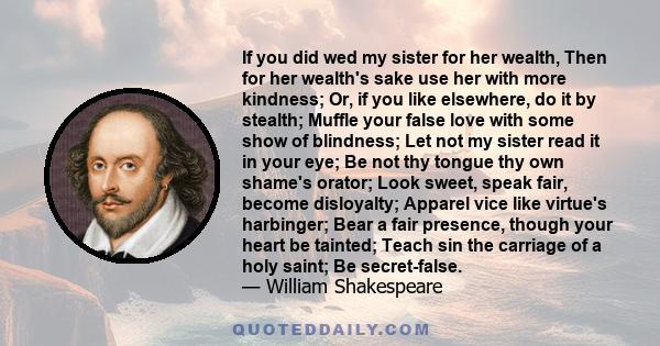 If you did wed my sister for her wealth, Then for her wealth's sake use her with more kindness; Or, if you like elsewhere, do it by stealth; Muffle your false love with some show of blindness; Let not my sister read it