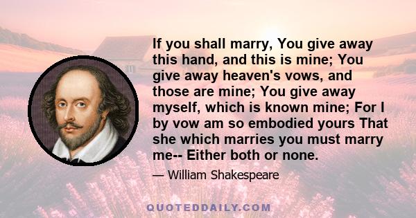 If you shall marry, You give away this hand, and this is mine; You give away heaven's vows, and those are mine; You give away myself, which is known mine; For I by vow am so embodied yours That she which marries you