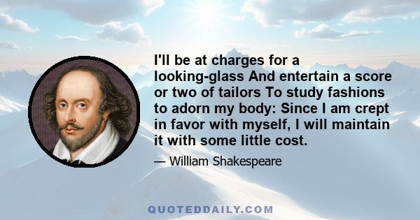 I'll be at charges for a looking-glass And entertain a score or two of tailors To study fashions to adorn my body: Since I am crept in favor with myself, I will maintain it with some little cost.