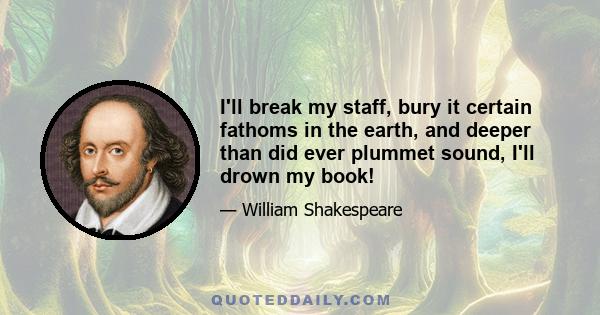 I'll break my staff, bury it certain fathoms in the earth, and deeper than did ever plummet sound, I'll drown my book!