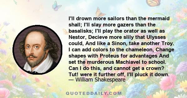 I'll drown more sailors than the mermaid shall; I'll slay more gazers than the basalisks; I'll play the orator as well as Nestor, Decieve more slily that Ulysses could, And like a Sinon, take another Troy. I can add