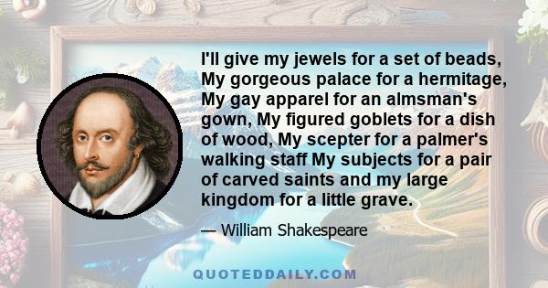 I'll give my jewels for a set of beads, My gorgeous palace for a hermitage, My gay apparel for an almsman's gown, My figured goblets for a dish of wood, My scepter for a palmer's walking staff My subjects for a pair of