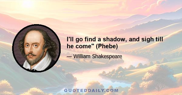 I'll go find a shadow, and sigh till he come (Phebe)