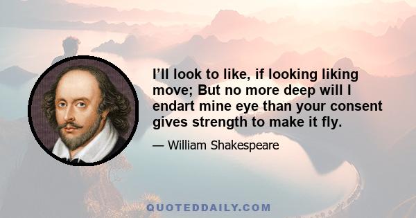 I’ll look to like, if looking liking move; But no more deep will I endart mine eye than your consent gives strength to make it fly.