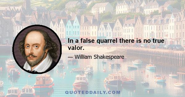 In a false quarrel there is no true valor.