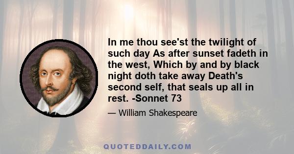 In me thou see'st the twilight of such day As after sunset fadeth in the west, Which by and by black night doth take away Death's second self, that seals up all in rest. -Sonnet 73