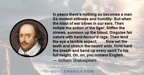 In peace there's nothing so becomes a man As modest stillness and humility: But when the blast of war blows in our ears, Then imitate the action of the tiger; Stiffen the sinews, summon up the blood, Disguise fair