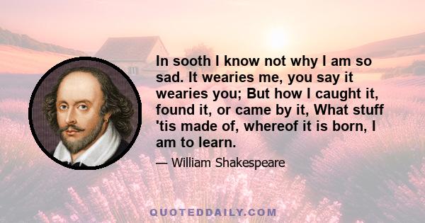 In sooth I know not why I am so sad. It wearies me, you say it wearies you; But how I caught it, found it, or came by it, What stuff 'tis made of, whereof it is born, I am to learn.