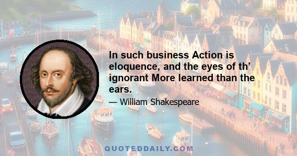 In such business Action is eloquence, and the eyes of th’ ignorant More learned than the ears.