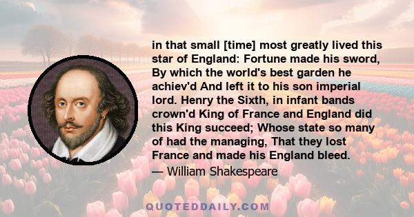 in that small [time] most greatly lived this star of England: Fortune made his sword, By which the world's best garden he achiev'd And left it to his son imperial lord. Henry the Sixth, in infant bands crown'd King of