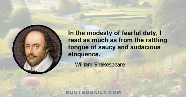 In the modesty of fearful duty, I read as much as from the rattling tongue of saucy and audacious eloquence.