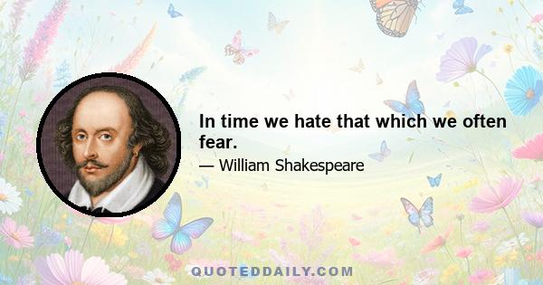 In time we hate that which we often fear.