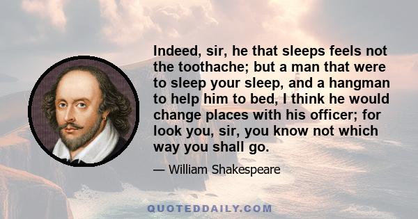 Indeed, sir, he that sleeps feels not the toothache; but a man that were to sleep your sleep, and a hangman to help him to bed, I think he would change places with his officer; for look you, sir, you know not which way