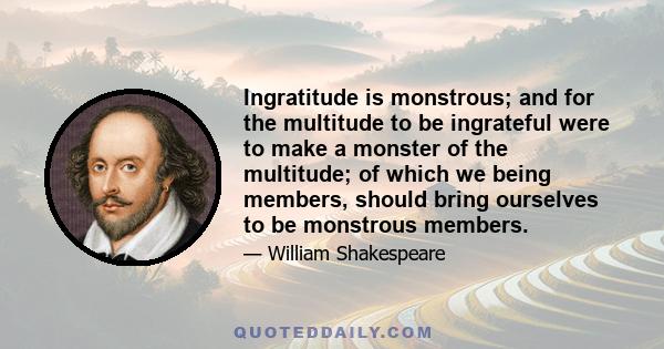 Ingratitude is monstrous; and for the multitude to be ingrateful were to make a monster of the multitude; of which we being members, should bring ourselves to be monstrous members.