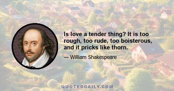 Is love a tender thing? It is too rough, too rude, too boisterous, and it pricks like thorn.