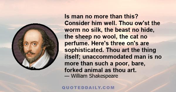 Is man no more than this? Consider him well. Thou ow'st the worm no silk, the beast no hide, the sheep no wool, the cat no perfume. Here's three on's are sophisticated. Thou art the thing itself; unaccommodated man is