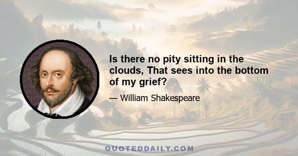 Is there no pity sitting in the clouds, That sees into the bottom of my grief?