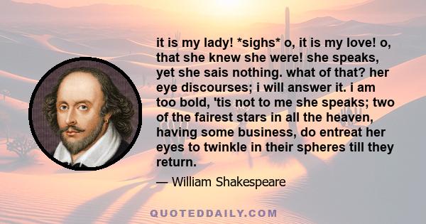 it is my lady! *sighs* o, it is my love! o, that she knew she were! she speaks, yet she sais nothing. what of that? her eye discourses; i will answer it. i am too bold, 'tis not to me she speaks; two of the fairest