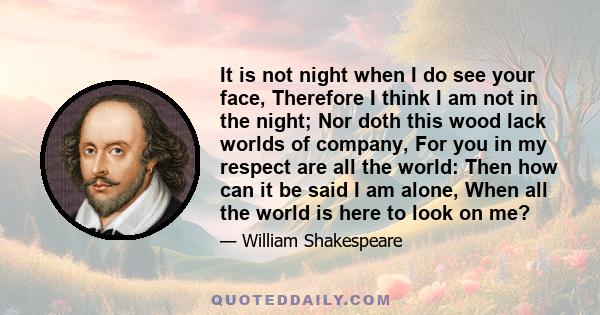 It is not night when I do see your face, Therefore I think I am not in the night; Nor doth this wood lack worlds of company, For you in my respect are all the world: Then how can it be said I am alone, When all the