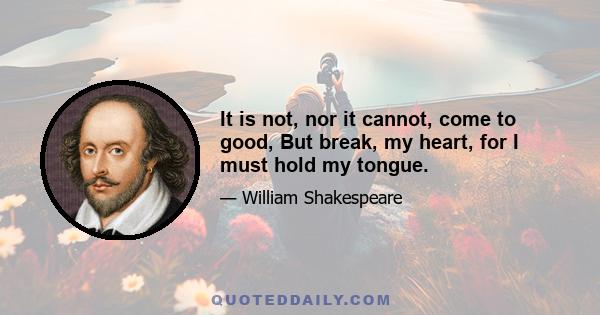 It is not, nor it cannot, come to good, But break, my heart, for I must hold my tongue.