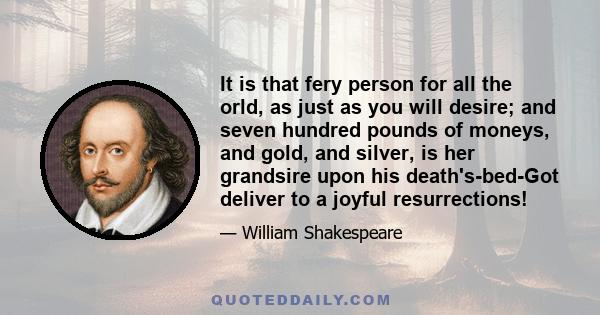 It is that fery person for all the orld, as just as you will desire; and seven hundred pounds of moneys, and gold, and silver, is her grandsire upon his death's-bed-Got deliver to a joyful resurrections!