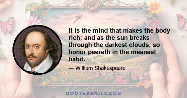 It is the mind that makes the body rich; and as the sun breaks through the darkest clouds, so honor peereth in the meanest habit.