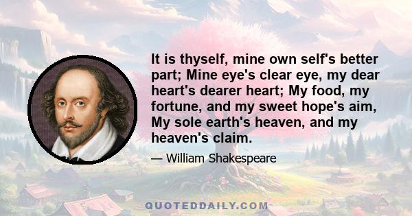 It is thyself, mine own self's better part; Mine eye's clear eye, my dear heart's dearer heart; My food, my fortune, and my sweet hope's aim, My sole earth's heaven, and my heaven's claim.