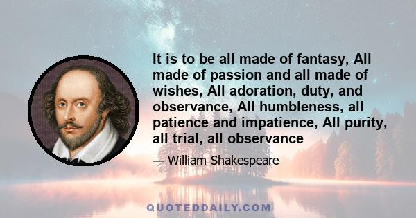 It is to be all made of fantasy, All made of passion and all made of wishes, All adoration, duty, and observance, All humbleness, all patience and impatience, All purity, all trial, all observance