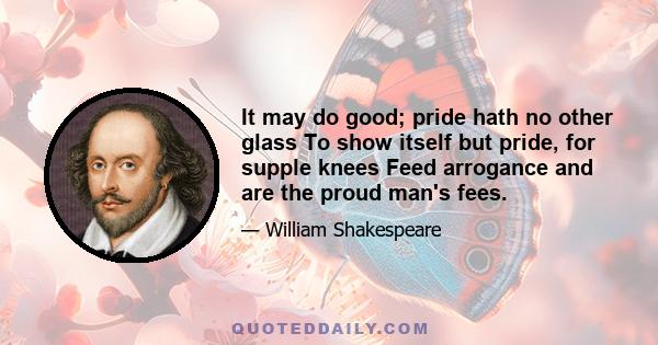 It may do good; pride hath no other glass To show itself but pride, for supple knees Feed arrogance and are the proud man's fees.