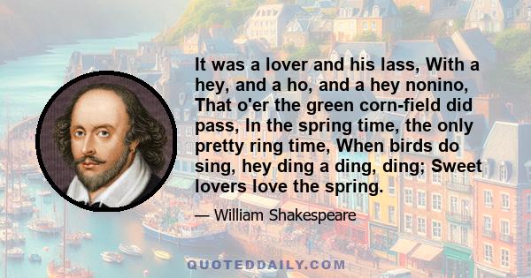 It was a lover and his lass, With a hey, and a ho, and a hey nonino, That o'er the green corn-field did pass, In the spring time, the only pretty ring time, When birds do sing, hey ding a ding, ding; Sweet lovers love