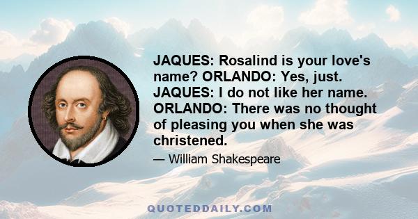 JAQUES: Rosalind is your love's name? ORLANDO: Yes, just. JAQUES: I do not like her name. ORLANDO: There was no thought of pleasing you when she was christened.