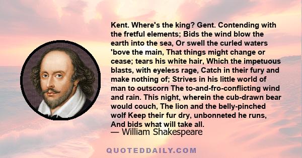 Kent. Where's the king? Gent. Contending with the fretful elements; Bids the wind blow the earth into the sea, Or swell the curled waters 'bove the main, That things might change or cease; tears his white hair, Which