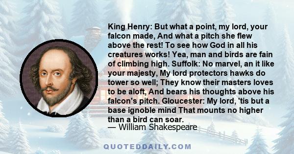 King Henry: But what a point, my lord, your falcon made, And what a pitch she flew above the rest! To see how God in all his creatures works! Yea, man and birds are fain of climbing high. Suffolk: No marvel, an it like