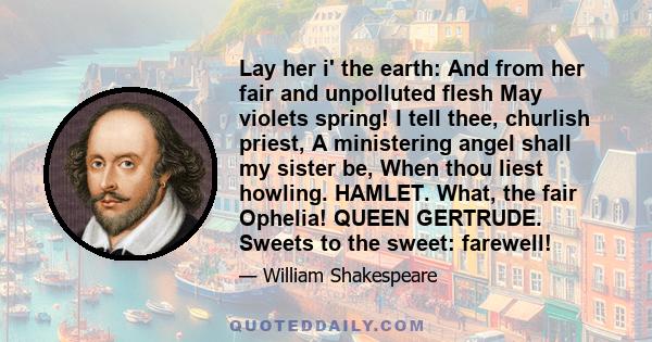 Lay her i' the earth: And from her fair and unpolluted flesh May violets spring! I tell thee, churlish priest, A ministering angel shall my sister be, When thou liest howling. HAMLET. What, the fair Ophelia! QUEEN