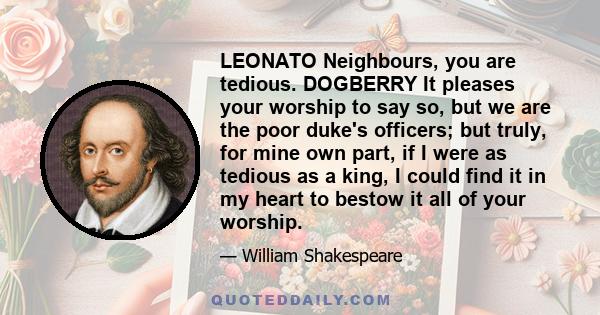 LEONATO Neighbours, you are tedious. DOGBERRY It pleases your worship to say so, but we are the poor duke's officers; but truly, for mine own part, if I were as tedious as a king, I could find it in my heart to bestow