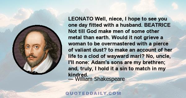 LEONATO Well, niece, I hope to see you one day fitted with a husband. BEATRICE Not till God make men of some other metal than earth. Would it not grieve a woman to be overmastered with a pierce of valiant dust? to make