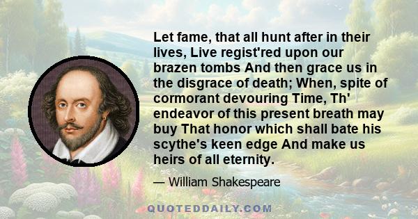 Let fame, that all hunt after in their lives, Live regist'red upon our brazen tombs And then grace us in the disgrace of death; When, spite of cormorant devouring Time, Th' endeavor of this present breath may buy That